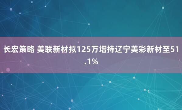 长宏策略 美联新材拟125万增持辽宁美彩新材至51.1%