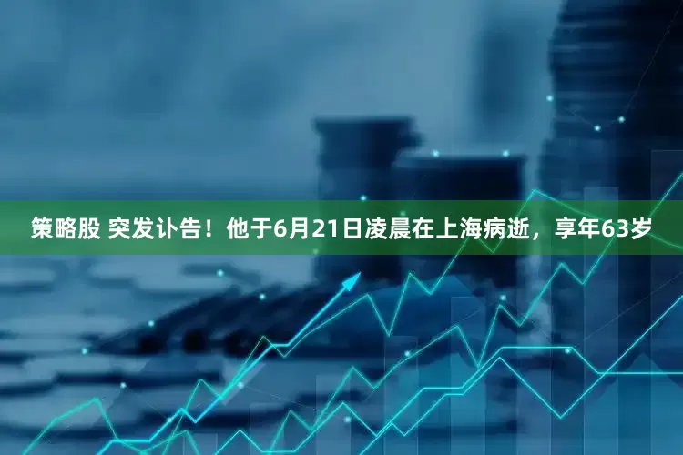 策略股 突发讣告！他于6月21日凌晨在上海病逝，享年63岁