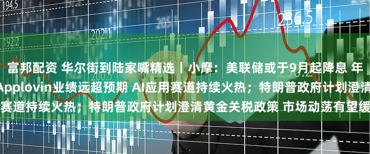 富邦配资 华尔街到陆家嘴精选丨小摩：美联储或于9月起降息 年底前降三次；移动广告巨头Applovin业绩远超预期 AI应用赛道持续火热；特朗普政府计划澄清黄金关税政策 市场动荡有望缓解