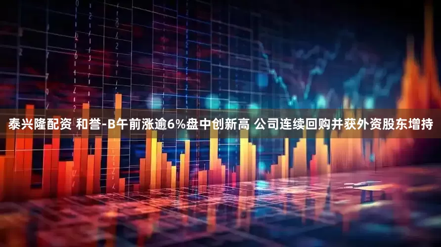 泰兴隆配资 和誉-B午前涨逾6%盘中创新高 公司连续回购并获外资股东增持