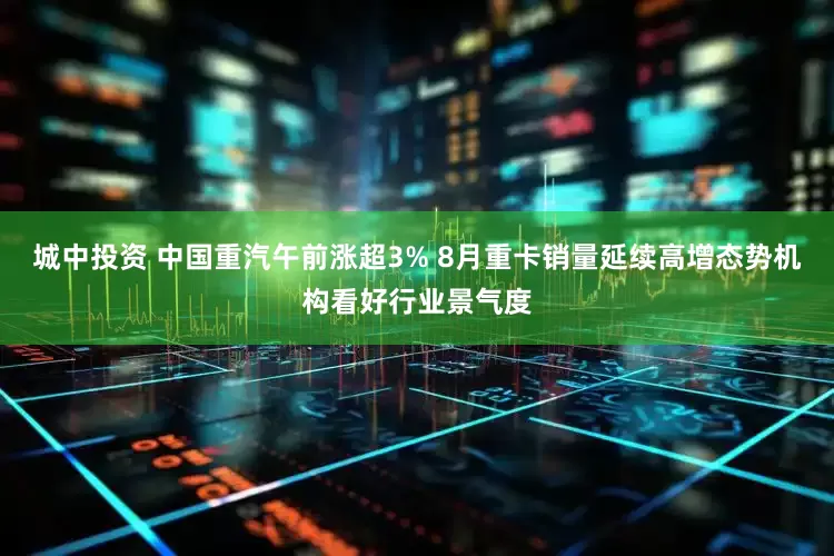 城中投资 中国重汽午前涨超3% 8月重卡销量延续高增态势机构看好行业景气度