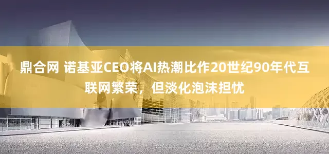 鼎合网 诺基亚CEO将AI热潮比作20世纪90年代互联网繁荣，但淡化泡沫担忧