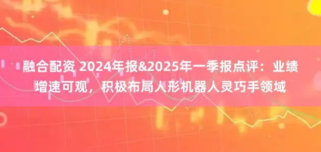 融合配资 2024年报&2025年一季报点评：业绩增速可观，积极布局人形机器人灵巧手领域