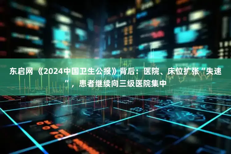 东启网 《2024中国卫生公报》背后：医院、床位扩张“失速”，患者继续向三级医院集中