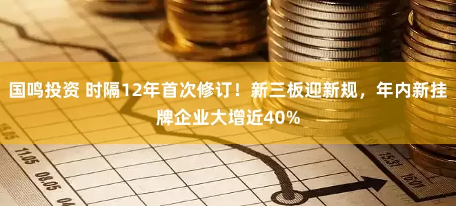 国鸣投资 时隔12年首次修订！新三板迎新规，年内新挂牌企业大增近40%