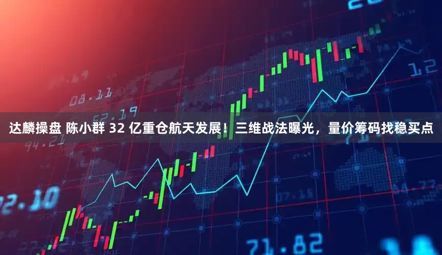 达麟操盘 陈小群 32 亿重仓航天发展！三维战法曝光，量价筹码找稳买点