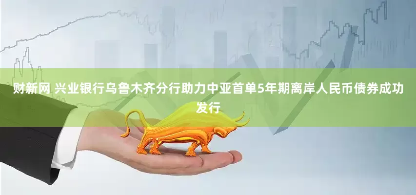 财新网 兴业银行乌鲁木齐分行助力中亚首单5年期离岸人民币债券成功发行